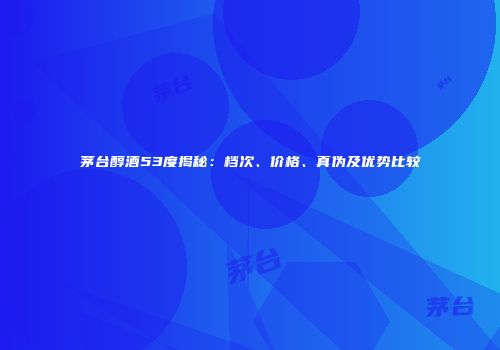 茅台醇酒53度揭秘：档次、价格、真伪及优势比较