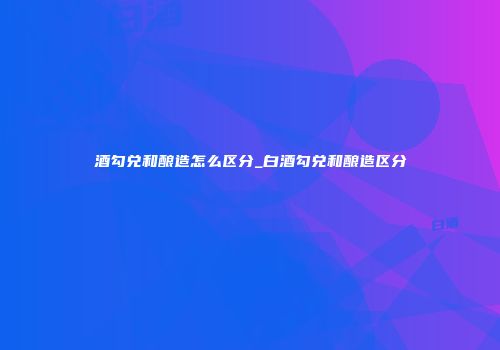 酒勾兑和酿造怎么区分_白酒勾兑和酿造区分