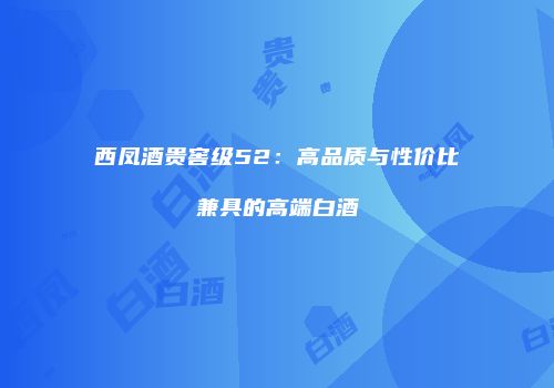 西凤酒贵窖级52：高品质与性价比兼具的高端白酒