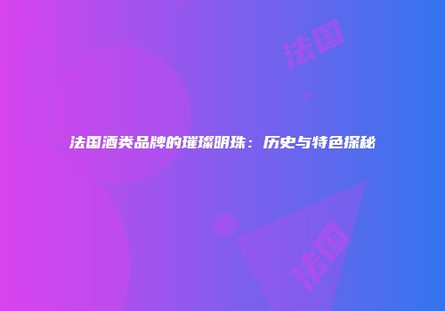 法国酒类品牌的璀璨明珠：历史与特色探秘