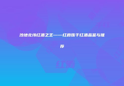 沙地北纬红酒之王——红霞珠干红酒品鉴与推荐