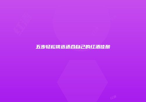 五步轻松挑选适合自己的红酒佳酿
