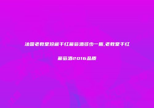 法国老教堂珍藏干红葡萄酒多少一瓶,老教堂干红葡萄酒2016品质