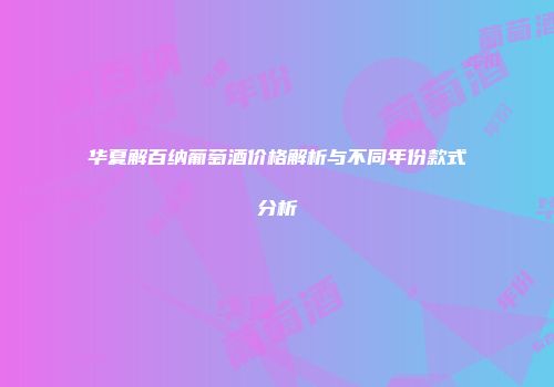 华夏解百纳葡萄酒价格解析与不同年份款式分析