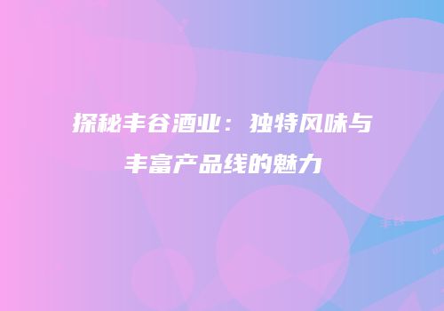 探秘丰谷酒业：独特风味与丰富产品线的魅力
