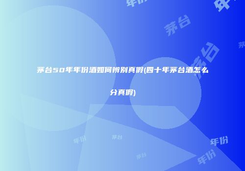 茅台50年年份酒如何辨别真假(四十年茅台酒怎么分真假)