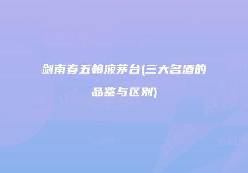 剑南春五粮液茅台(三大名酒的品鉴与区别)