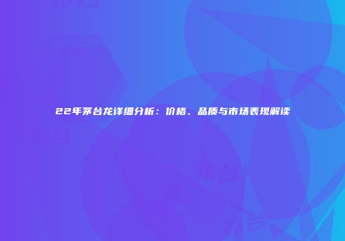 22年茅台龙详细分析：价格、品质与市场表现解读