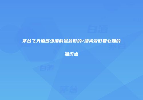 茅台飞天酒多少度的是最好的?酒类爱好者必知的知识点