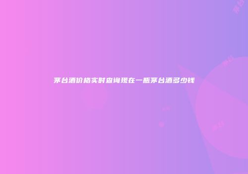 茅台酒价格实时查询现在一瓶茅台酒多少钱