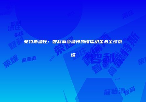 蒙特斯酒庄：智利葡萄酒界的璀璨明星与全球荣耀