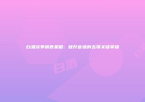 白酒淡季销售策略：提升业绩的五项关键举措