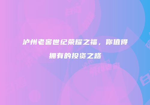 泸州老窖世纪荣耀之福，你值得拥有的投资之路