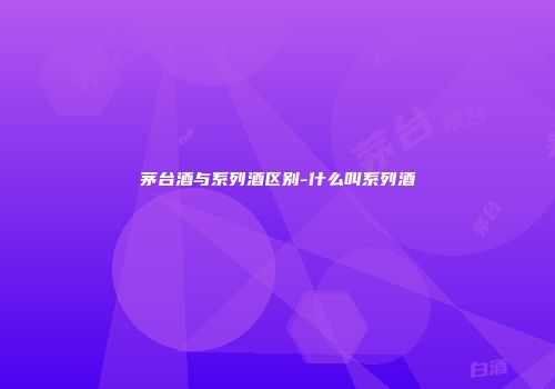 茅台酒与系列酒区别-什么叫系列酒