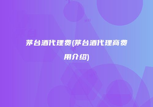 茅台酒代理费(茅台酒代理商费用介绍)