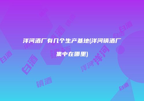 洋河酒厂有几个生产基地(洋河镇酒厂集中在哪里)
