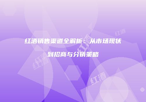 红酒销售渠道全解析：从市场现状到招商与分销策略