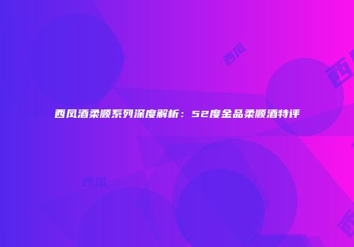 西凤酒柔顺系列深度解析：52度金品柔顺酒特评