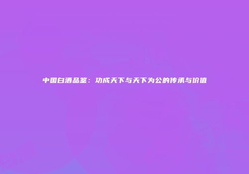 中国白酒品鉴：功成天下与天下为公的传承与价值