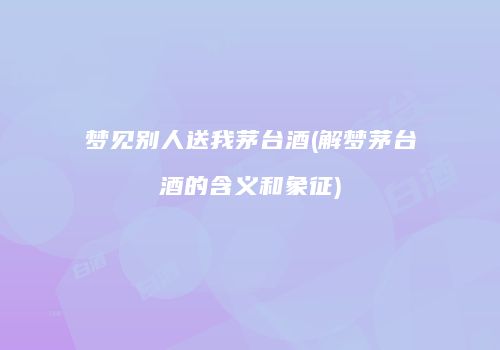 梦见别人送我茅台酒(解梦茅台酒的含义和象征)