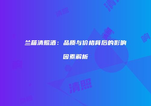 兰箱清照酒：品质与价格背后的影响因素解析