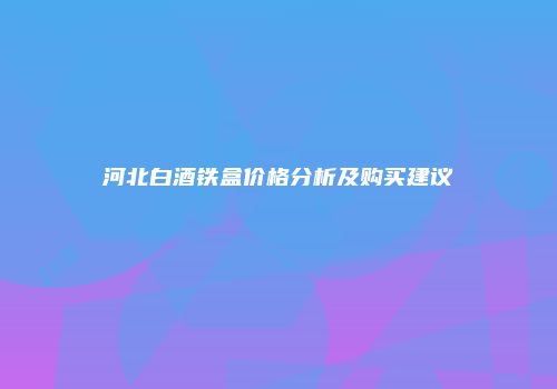 河北白酒铁盒价格分析及购买建议