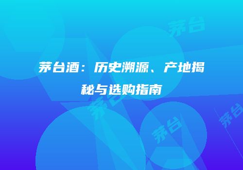 茅台酒：历史溯源、产地揭秘与选购指南