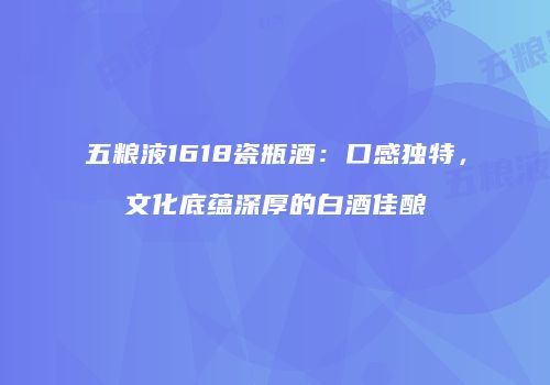 五粮液1618瓷瓶酒：口感独特，文化底蕴深厚的白酒佳酿