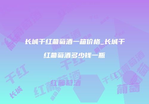 长城干红葡萄酒一箱价格_长城干红葡萄酒多少钱一瓶