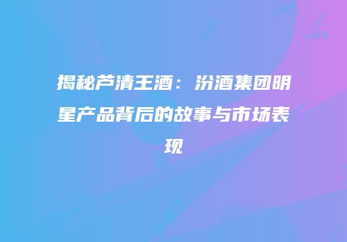 揭秘芦清王酒：汾酒集团明星产品背后的故事与市场表现