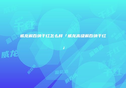 威龙解百纳干红怎么样「威龙高级解百纳干红」