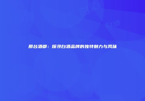 邢台酒都：探寻白酒品牌的独特魅力与风味