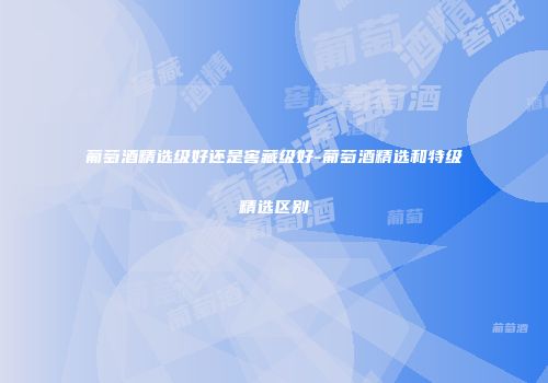 葡萄酒精选级好还是窖藏级好-葡萄酒精选和特级精选区别