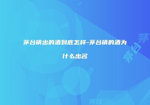 茅台镇出的酒到底怎样-茅台镇的酒为什么出名