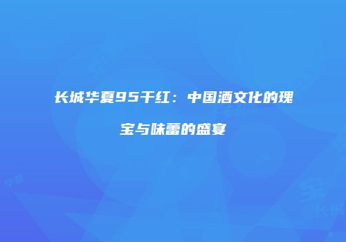 长城华夏95干红：中国酒文化的瑰宝与味蕾的盛宴