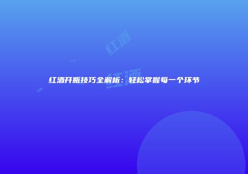 红酒开瓶技巧全解析：轻松掌握每一个环节