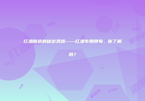 红酒酿造的秘密武器——红酒专用酵母，你了解吗？