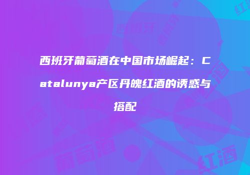 西班牙葡萄酒在中国市场崛起：Catalunya产区丹魄红酒的诱惑与搭配