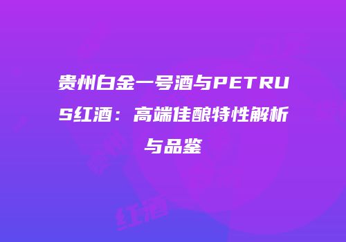 贵州白金一号酒与PETRUS红酒：高端佳酿特性解析与品鉴