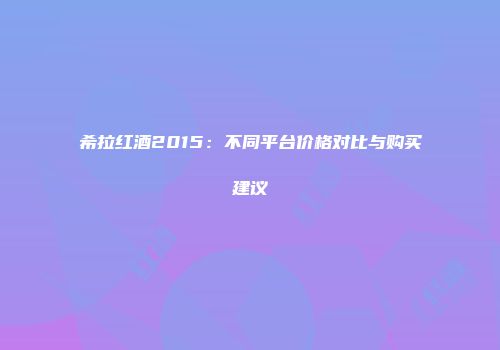 希拉红酒2015：不同平台价格对比与购买建议
