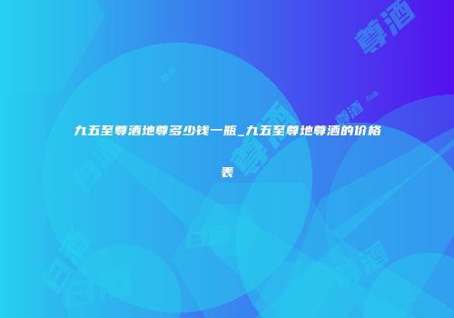 九五至尊酒地尊多少钱一瓶_九五至尊地尊酒的价格表