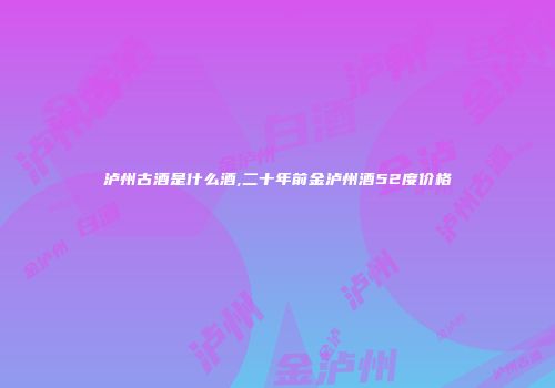 泸州古酒是什么酒,二十年前金泸州酒52度价格