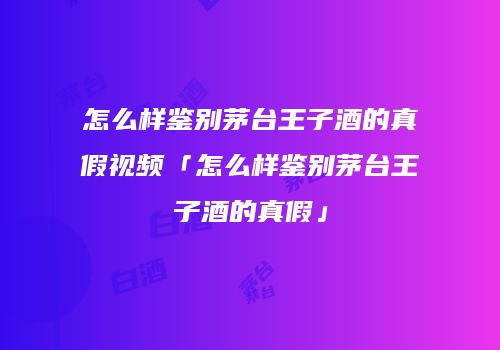 怎么样鉴别茅台王子酒的真假视频「怎么样鉴别茅台王子酒的真假」