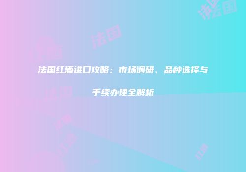 法国红酒进口攻略：市场调研、品种选择与手续办理全解析