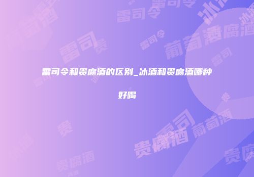 雷司令和贵腐酒的区别_冰酒和贵腐酒哪种好喝