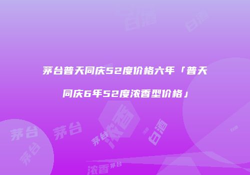 茅台普天同庆52度价格六年「普天同庆6年52度浓香型价格」