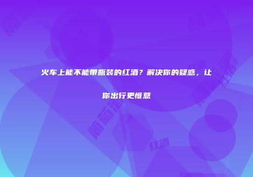 火车上能不能带瓶装的红酒？解决你的疑惑，让你出行更惬意