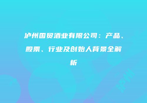 泸州国贸酒业有限公司：产品、股票、行业及创始人背景全解析