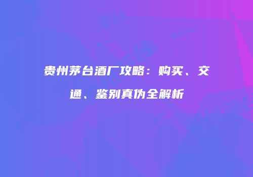 贵州茅台酒厂攻略：购买、交通、鉴别真伪全解析