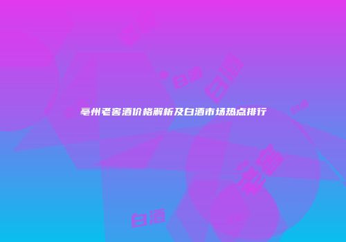 亳州老窖酒价格解析及白酒市场热点排行